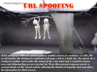 URL SPOOFING

URL spoofing is when one website poses as another website for malicious reasons. This
assail involves the cloning of a legitimate web page, such as a bank site. The cloned site is
created on another server under the control of the scam artist and is created to deceive
users into believing they are on a trusted site. Users then proceed using passwords or
account details on this cloned website, allowing the attacker to happily steal and utilize
the information for illicit reasons.

 