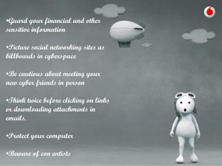 •Guard your financial and other
sensitive information
•Picture social networking sites as
billboards in cyberspace

•Be cautious about meeting your
new cyber friends in person
•Think twice before clicking on links
or downloading attachments in
emails.
•Protect your computer
•Beware of con artists

 