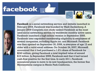 Facebook is a social networking service and website launched in
February 2004. Facebook was founded by Mark Zuckerberg. A
January 2009 Complete.com study ranked Facebook as the most
used social networking service by worldwide monthly active users.
Facebook launched a high-school version in September 2005.
Facebook later expanded membership eligibility to employees of
several companies, including Apple.inc. and Microsoft. Facebook
was then opened on September 26, 2006, to everyone of age 13 and
older with a valid email address. On October 24, 2007, Microsoft
announced that it had purchased a 1.6% share of Facebook for
$240 million, giving Facebook a total implied value of around
$15 billion. In September 2009, Facebook said that it had turned
cash-flow positive for the first time. In early 2011, Facebook
announced plans to move to its new headquarters, the former Sun
Microsystems campus in Menlo Park.California.

 