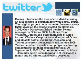 Dorsey introduced the idea of an individual using
an SMS service to communicate with a small group.
The original project code name for the service was
twttr. Work on the project started on March 21,
2006, when Dorsey published the first Twitter
message. In October 2006, Biz Stone, Evan
Williums, Dorsey, and other members of Odeo
formed Obvious Corporation and acquired Odeo
and all of its assets–including Odeo.com and
Twitter.com–from the investors and. In June 2008,
Twitter launched a verification program, allowing
celebrities to get their accounts verified. On
September 7, 20011, Twitter announces that it has
100 million active users logging in at least once a
month and 50 million active users everyday.

 