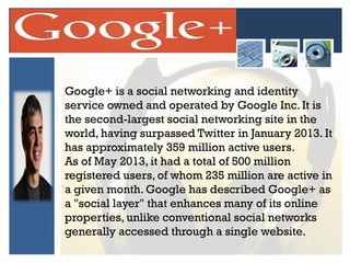 Google+ is a social networking and identity
service owned and operated by Google Inc. It is
the second-largest social networking site in the
world, having surpassed Twitter in January 2013. It
has approximately 359 million active users.
As of May 2013, it had a total of 500 million
registered users, of whom 235 million are active in
a given month. Google has described Google+ as
a "social layer" that enhances many of its online
properties, unlike conventional social networks
generally accessed through a single website.

 