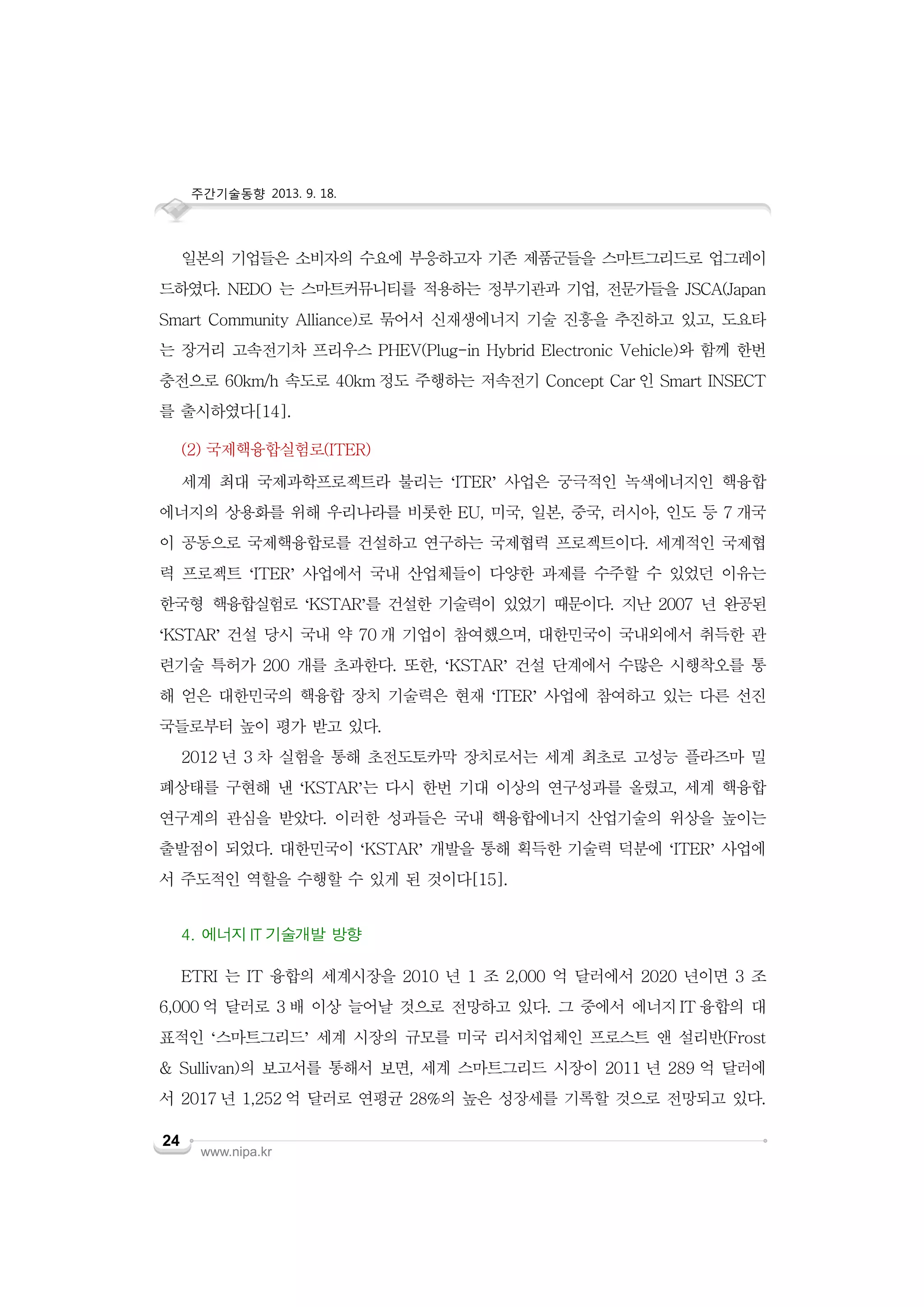 주간기술동향 2013. 9. 18.

일본의 기업들은 소비자의 수요에 부응하고자 기존 제품군들을 스마트그리드로 업그레이
드하였다. NEDO 는 스마트커뮤니티를 적용하는 정부기관과 기업, 전문가들을 JSCA(Japan
Smart Community Alliance)로 묶어서 신재생에너지 기술 진흥을 추진하고 있고, 도요타
는 장거리 고속전기차 프리우스 PHEV(Plug-in Hybrid Electronic Vehicle)와 함께 한번
충전으로 60km/h 속도로 40km 정도 주행하는 저속전기 Concept Car 인 Smart INSECT
를 출시하였다[14].
(2) 국제핵융합실험로(ITER)
세계 최대 국제과학프로젝트라 불리는 ‘ITER’ 사업은 궁극적인 녹색에너지인 핵융합
에너지의 상용화를 위해 우리나라를 비롯한 EU, 미국, 일본, 중국, 러시아, 인도 등 7 개국
이 공동으로 국제핵융합로를 건설하고 연구하는 국제협력 프로젝트이다. 세계적인 국제협
력 프로젝트 ‘ITER’ 사업에서 국내 산업체들이 다양한 과제를 수주할 수 있었던 이유는
한국형 핵융합실험로 ‘KSTAR’를 건설한 기술력이 있었기 때문이다. 지난 2007 년 완공된
‘KSTAR’ 건설 당시 국내 약 70 개 기업이 참여했으며, 대한민국이 국내외에서 취득한 관
련기술 특허가 200 개를 초과한다. 또한, ‘KSTAR’ 건설 단계에서 수많은 시행착오를 통
해 얻은 대한민국의 핵융합 장치 기술력은 현재 ‘ITER’ 사업에 참여하고 있는 다른 선진
국들로부터 높이 평가 받고 있다.
2012 년 3 차 실험을 통해 초전도토카막 장치로서는 세계 최초로 고성능 플라즈마 밀
폐상태를 구현해 낸 ‘KSTAR’는 다시 한번 기대 이상의 연구성과를 올렸고, 세계 핵융합
연구계의 관심을 받았다. 이러한 성과들은 국내 핵융합에너지 산업기술의 위상을 높이는
출발점이 되었다. 대한민국이 ‘KSTAR’ 개발을 통해 획득한 기술력 덕분에 ‘ITER’ 사업에
서 주도적인 역할을 수행할 수 있게 된 것이다[15].
4. 에너지 IT 기술개발 방향
ETRI 는 IT 융합의 세계시장을 2010 년 1 조 2,000 억 달러에서 2020 년이면 3 조
6,000 억 달러로 3 배 이상 늘어날 것으로 전망하고 있다. 그 중에서 에너지 IT 융합의 대
표적인 ‘스마트그리드’ 세계 시장의 규모를 미국 리서치업체인 프로스트 앤 설리반(Frost
& Sullivan)의 보고서를 통해서 보면, 세계 스마트그리드 시장이 2011 년 289 억 달러에
서 2017 년 1,252 억 달러로 연평균 28%의 높은 성장세를 기록할 것으로 전망되고 있다.
24

www.nipa.kr

 