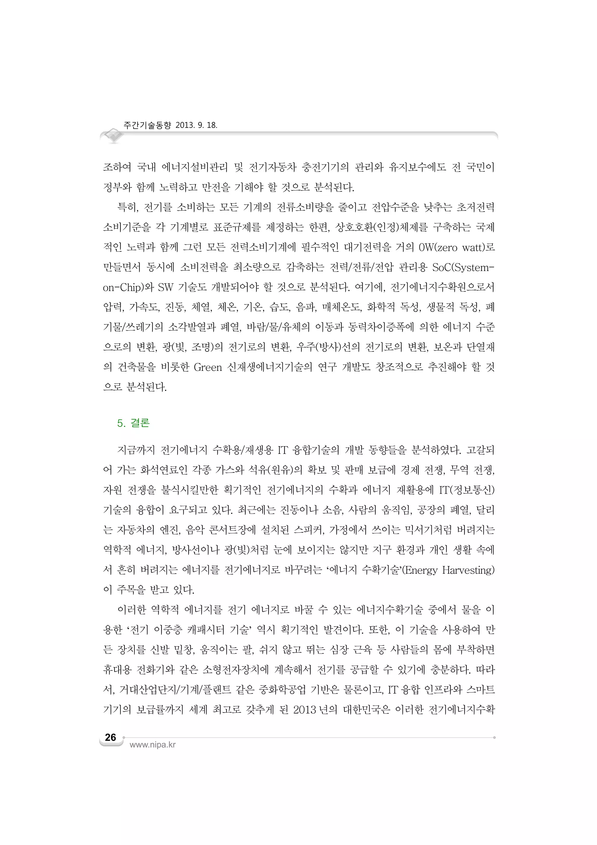 주간기술동향 2013. 9. 18.

조하여 국내 에너지설비관리 및 전기자동차 충전기기의 관리와 유지보수에도 전 국민이
정부와 함께 노력하고 만전을 기해야 할 것으로 분석된다.
특히, 전기를 소비하는 모든 기계의 전류소비량을 줄이고 전압수준을 낮추는 초저전력
소비기준을 각 기계별로 표준규제를 제정하는 한편, 상호호환(인정)체제를 구축하는 국제
적인 노력과 함께 그런 모든 전력소비기계에 필수적인 대기전력을 거의 0W(zero watt)로
만들면서 동시에 소비전력을 최소량으로 감축하는 전력/전류/전압 관리용 SoC(Systemon-Chip)와 SW 기술도 개발되어야 할 것으로 분석된다. 여기에, 전기에너지수확원으로서
압력, 가속도, 진동, 체열, 체온, 기온, 습도, 음파, 매체온도, 화학적 독성, 생물적 독성, 폐
기물/쓰레기의 소각발열과 폐열, 바람/물/유체의 이동과 동력차이증폭에 의한 에너지 수준
으로의 변환, 광(빛, 조명)의 전기로의 변환, 우주(방사)선의 전기로의 변환, 보온과 단열재
의 건축물을 비롯한 Green 신재생에너지기술의 연구 개발도 창조적으로 추진해야 할 것
으로 분석된다.
5. 결론
지금까지 전기에너지 수확용/재생용 IT 융합기술의 개발 동향들을 분석하였다. 고갈되
어 가는 화석연료인 각종 가스와 석유(원유)의 확보 및 판매 보급에 경제 전쟁, 무역 전쟁,
자원 전쟁을 불식시킬만한 획기적인 전기에너지의 수확과 에너지 재활용에 IT(정보통신)
기술의 융합이 요구되고 있다. 최근에는 진동이나 소음, 사람의 움직임, 공장의 폐열, 달리
는 자동차의 엔진, 음악 콘서트장에 설치된 스피커, 가정에서 쓰이는 믹서기처럼 버려지는
역학적 에너지, 방사선이나 광(빛)처럼 눈에 보이지는 않지만 지구 환경과 개인 생활 속에
서 흔히 버려지는 에너지를 전기에너지로 바꾸려는 ‘에너지 수확기술’(Energy Harvesting)
이 주목을 받고 있다.
이러한 역학적 에너지를 전기 에너지로 바꿀 수 있는 에너지수확기술 중에서 물을 이
용한 ‘전기 이중층 캐패시터 기술’ 역시 획기적인 발견이다. 또한, 이 기술을 사용하여 만
든 장치를 신발 밑창, 움직이는 팔, 쉬지 않고 뛰는 심장 근육 등 사람들의 몸에 부착하면
휴대용 전화기와 같은 소형전자장치에 계속해서 전기를 공급할 수 있기에 충분하다. 따라
서, 거대산업단지/기계/플랜트 같은 중화학공업 기반은 물론이고, IT 융합 인프라와 스마트
기기의 보급률까지 세계 최고로 갖추게 된 2013 년의 대한민국은 이러한 전기에너지수확
26

www.nipa.kr

 