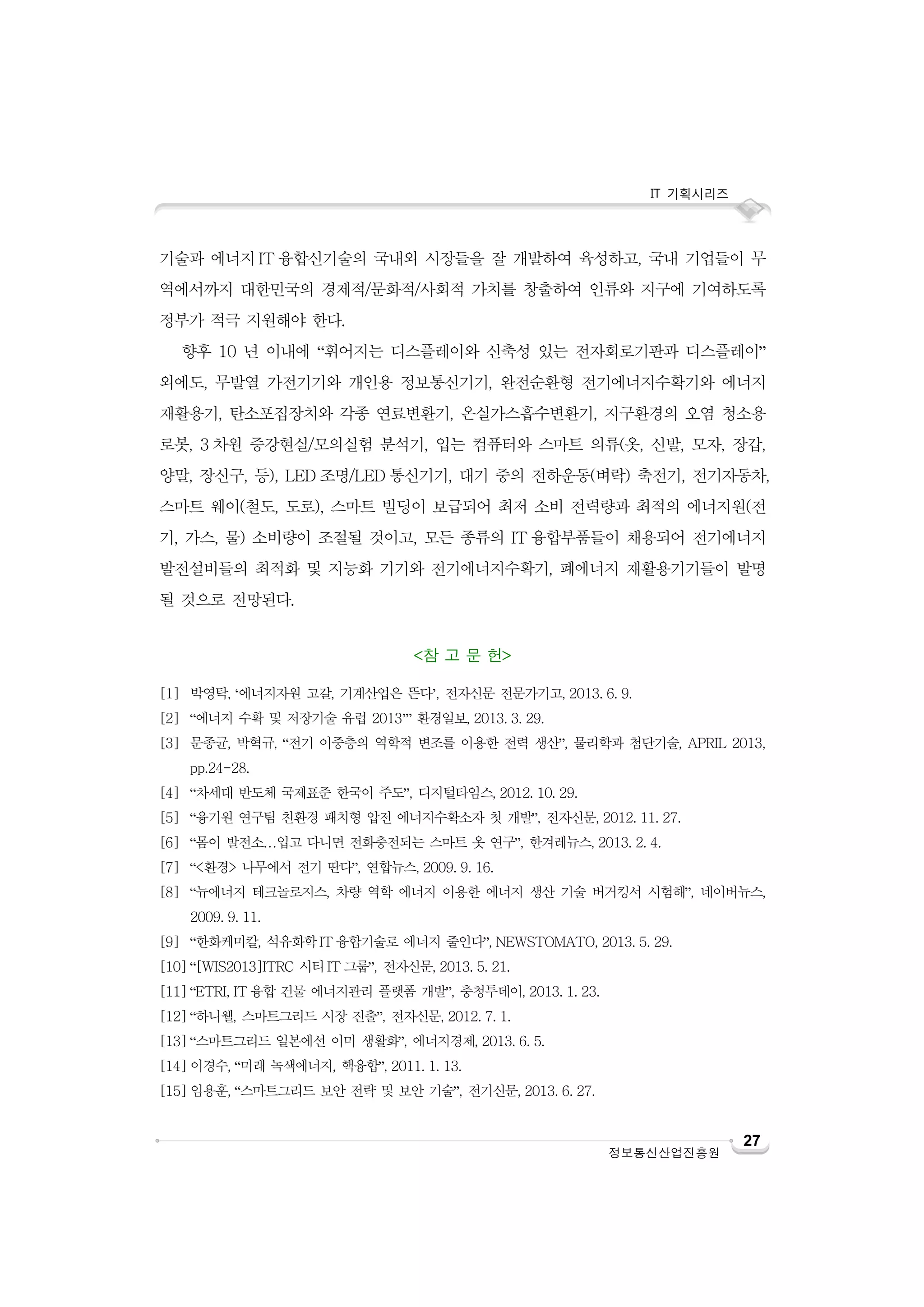 IT 기획시리즈

기술과 에너지 IT 융합신기술의 국내외 시장들을 잘 개발하여 육성하고, 국내 기업들이 무
역에서까지 대한민국의 경제적/문화적/사회적 가치를 창출하여 인류와 지구에 기여하도록
정부가 적극 지원해야 한다.
향후 10 년 이내에 “휘어지는 디스플레이와 신축성 있는 전자회로기판과 디스플레이”
외에도, 무발열 가전기기와 개인용 정보통신기기, 완전순환형 전기에너지수확기와 에너지
재활용기, 탄소포집장치와 각종 연료변환기, 온실가스흡수변환기, 지구환경의 오염 청소용
로봇, 3 차원 증강현실/모의실험 분석기, 입는 컴퓨터와 스마트 의류(옷, 신발, 모자, 장갑,
양말, 장신구, 등), LED 조명/LED 통신기기, 대기 중의 전하운동(벼락) 축전기, 전기자동차,
스마트 웨이(철도, 도로), 스마트 빌딩이 보급되어 최저 소비 전력량과 최적의 에너지원(전
기, 가스, 물) 소비량이 조절될 것이고, 모든 종류의 IT 융합부품들이 채용되어 전기에너지
발전설비들의 최적화 및 지능화 기기와 전기에너지수확기, 폐에너지 재활용기기들이 발명
될 것으로 전망된다.
<참 고 문 헌>
[1] 박영탁, ‘에너지자원 고갈, 기계산업은 뜬다’, 전자신문 전문가기고, 2013. 6. 9.
[2] “에너지 수확 및 저장기술 유럽 2013’” 환경일보, 2013. 3. 29.
[3] 문종균, 박혁규, “전기 이중층의 역학적 변조를 이용한 전력 생산”, 물리학과 첨단기술, APRIL 2013,
pp.24-28.
[4] “차세대 반도체 국제표준 한국이 주도”, 디지털타임스, 2012. 10. 29.
[5] “융기원 연구팀 친환경 패치형 압전 에너지수확소자 첫 개발”, 전자신문, 2012. 11. 27.
[6] “몸이 발전소…입고 다니면 전화충전되는 스마트 옷 연구”, 한겨레뉴스, 2013. 2. 4.
[7] “<환경> 나무에서 전기 딴다”, 연합뉴스, 2009. 9. 16.
[8] “뉴에너지 테크놀로지스, 차량 역학 에너지 이용한 에너지 생산 기술 버거킹서 시험해”, 네이버뉴스,
2009. 9. 11.
[9] “한화케미칼, 석유화학 IT 융합기술로 에너지 줄인다”, NEWSTOMATO, 2013. 5. 29.
[10] “[WIS2013]ITRC 시티 IT 그룹”, 전자신문, 2013. 5. 21.
[11] “ETRI, IT 융합 건물 에너지관리 플랫폼 개발”, 충청투데이, 2013. 1. 23.
[12] “하니웰, 스마트그리드 시장 진출”, 전자신문, 2012. 7. 1.
[13] “스마트그리드 일본에선 이미 생활화”, 에너지경제, 2013. 6. 5.
[14] 이경수, “미래 녹색에너지, 핵융합”, 2011. 1. 13.
[15] 임용훈, “스마트그리드 보안 전략 및 보안 기술”, 전기신문, 2013. 6. 27.

정보통신산업진흥원

27

 