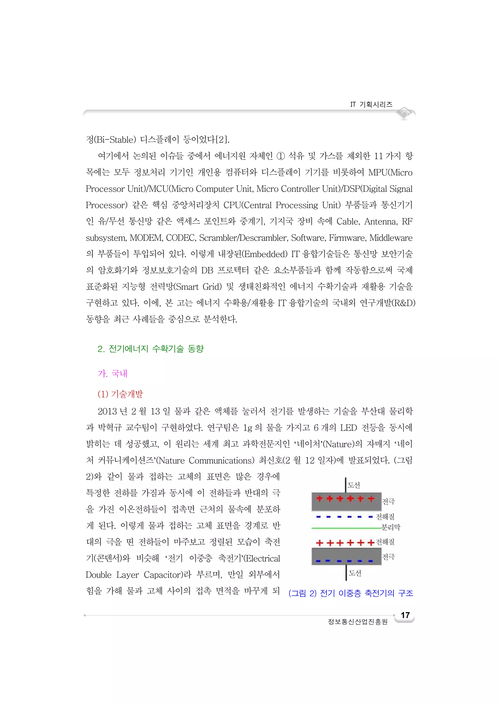 IT 기획시리즈

정(Bi-Stable) 디스플레이 등이었다[2].
여기에서 논의된 이슈들 중에서 에너지원 자체인 ① 석유 및 가스를 제외한 11 가지 항
목에는 모두 정보처리 기기인 개인용 컴퓨터와 디스플레이 기기를 비롯하여 MPU(Micro
Processor Unit)/MCU(Micro Computer Unit, Micro Controller Unit)/DSP(Digital Signal
Processor) 같은 핵심 중앙처리장치 CPU(Central Processing Unit) 부품들과 통신기기
인 유/무선 통신망 같은 액세스 포인트와 중계기, 기지국 장비 속에 Cable, Antenna, RF
subsystem, MODEM, CODEC, Scrambler/Descrambler, Software, Firmware, Middleware
의 부품들이 투입되어 있다. 이렇게 내장된(Embedded) IT 융합기술들은 통신망 보안기술
의 암호화기와 정보보호기술의 DB 프로텍터 같은 요소부품들과 함께 작동함으로써 국제
표준화된 지능형 전력망(Smart Grid) 및 생태친화적인 에너지 수확기술과 재활용 기술을
구현하고 있다. 이에, 본 고는 에너지 수확용/재활용 IT 융합기술의 국내외 연구개발(R&D)
동향을 최근 사례들을 중심으로 분석한다.
2. 전기에너지 수확기술 동향
가. 국내
(1) 기술개발
2013 년 2 월 13 일 물과 같은 액체를 눌러서 전기를 발생하는 기술을 부산대 물리학
과 박혁규 교수팀이 구현하였다. 연구팀은 1g 의 물을 가지고 6 개의 LED 전등을 동시에
밝히는 데 성공했고, 이 원리는 세계 최고 과학전문지인 ‘네이처’(Nature)의 자매지 ‘네이
처 커뮤니케이션즈’(Nature Communications) 최신호(2 월 12 일자)에 발표되었다. (그림
2)와 같이 물과 접하는 고체의 표면은 많은 경우에
특정한 전하를 가짐과 동시에 이 전하들과 반대의 극

도선
전극

을 가진 이온전하들이 접촉면 근처의 물속에 분포하
게 된다. 이렇게 물과 접하는 고체 표면을 경계로 반

전해질
분리막

대의 극을 띤 전하들이 마주보고 정렬된 모습이 축전

전해질

기(콘덴서)와 비슷해 ‘전기 이중층 축전기’(Electrical

전극

Double Layer Capacitor)라 부르며, 만일 외부에서

도선

힘을 가해 물과 고체 사이의 접촉 면적을 바꾸게 되 (그림 2) 전기 이중층 축전기의 구조
정보통신산업진흥원

17

 