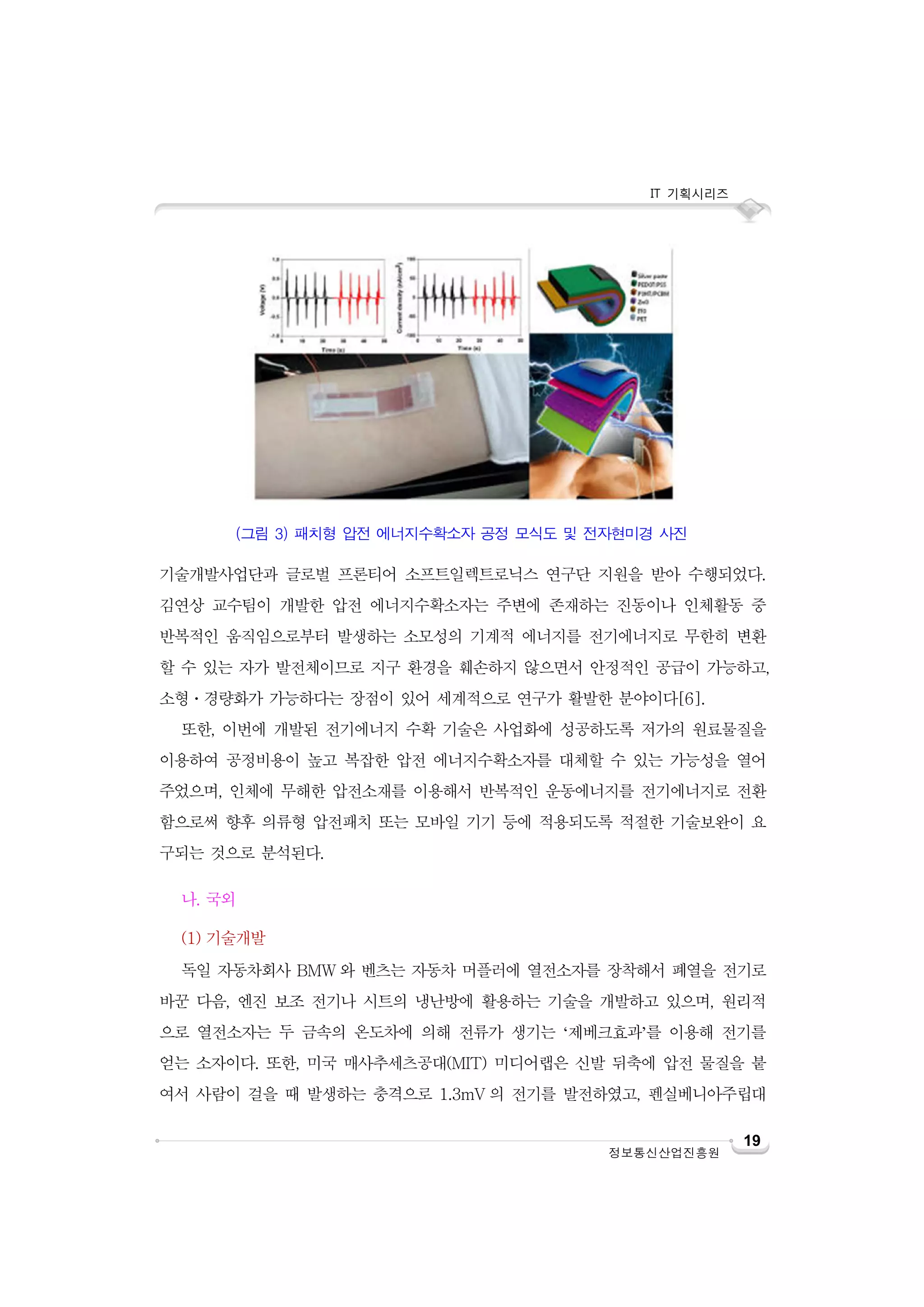 IT 기획시리즈

(그림 3) 패치형 압전 에너지수확소자 공정 모식도 및 전자현미경 사진

기술개발사업단과 글로벌 프론티어 소프트일렉트로닉스 연구단 지원을 받아 수행되었다.
김연상 교수팀이 개발한 압전 에너지수확소자는 주변에 존재하는 진동이나 인체활동 중
반복적인 움직임으로부터 발생하는 소모성의 기계적 에너지를 전기에너지로 무한히 변환
할 수 있는 자가 발전체이므로 지구 환경을 훼손하지 않으면서 안정적인 공급이 가능하고,
소형ㆍ경량화가 가능하다는 장점이 있어 세계적으로 연구가 활발한 분야이다[6].
또한, 이번에 개발된 전기에너지 수확 기술은 사업화에 성공하도록 저가의 원료물질을
이용하여 공정비용이 높고 복잡한 압전 에너지수확소자를 대체할 수 있는 가능성을 열어
주었으며, 인체에 무해한 압전소재를 이용해서 반복적인 운동에너지를 전기에너지로 전환
함으로써 향후 의류형 압전패치 또는 모바일 기기 등에 적용되도록 적절한 기술보완이 요
구되는 것으로 분석된다.
나. 국외
(1) 기술개발
독일 자동차회사 BMW 와 벤츠는 자동차 머플러에 열전소자를 장착해서 폐열을 전기로
바꾼 다음, 엔진 보조 전기나 시트의 냉난방에 활용하는 기술을 개발하고 있으며, 원리적
으로 열전소자는 두 금속의 온도차에 의해 전류가 생기는 ‘제베크효과’를 이용해 전기를
얻는 소자이다. 또한, 미국 매사추세츠공대(MIT) 미디어랩은 신발 뒤축에 압전 물질을 붙
여서 사람이 걸을 때 발생하는 충격으로 1.3mV 의 전기를 발전하였고, 펜실베니아주립대

정보통신산업진흥원

19

 