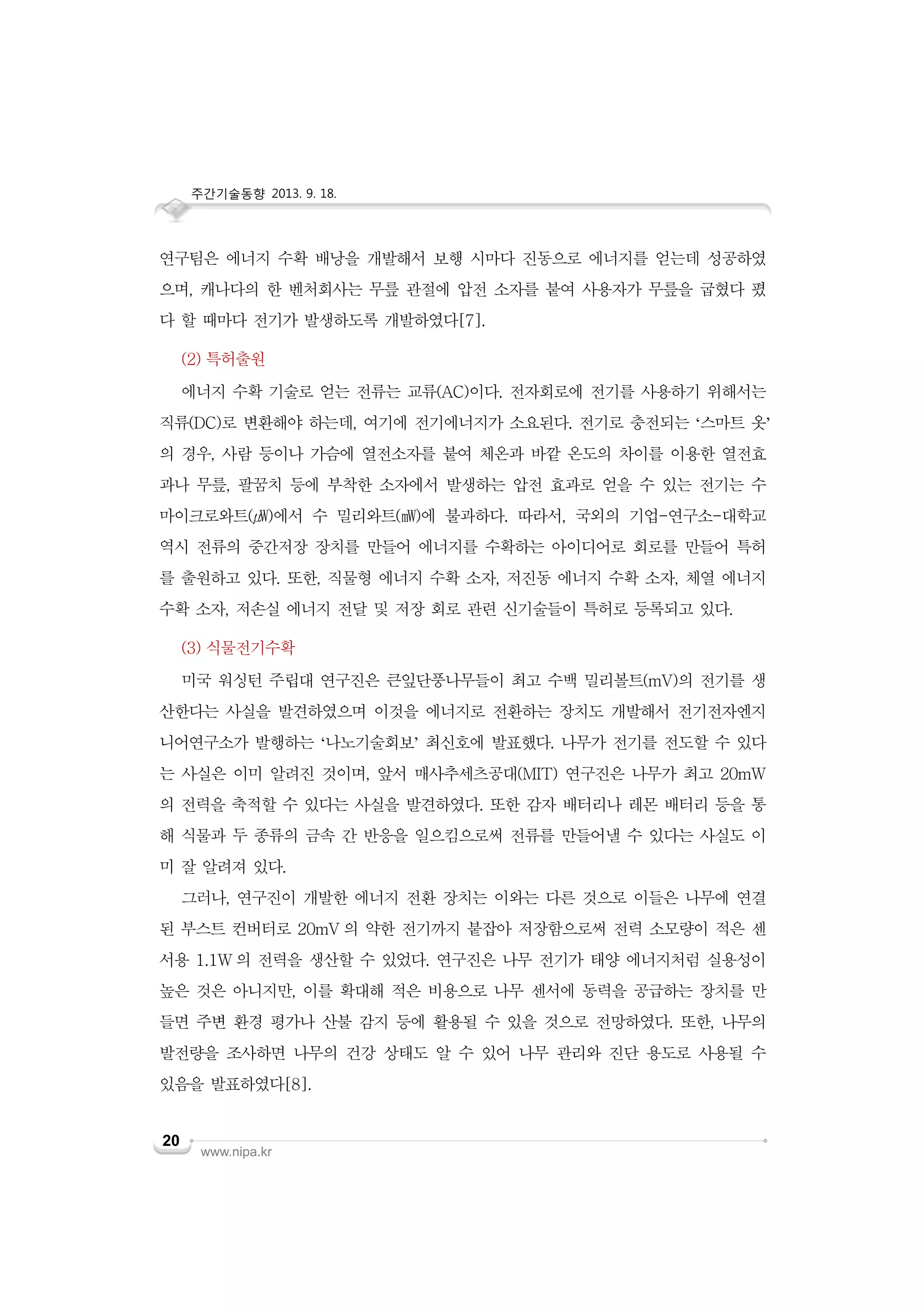 주간기술동향 2013. 9. 18.

연구팀은 에너지 수확 배낭을 개발해서 보행 시마다 진동으로 에너지를 얻는데 성공하였
으며, 캐나다의 한 벤처회사는 무릎 관절에 압전 소자를 붙여 사용자가 무릎을 굽혔다 폈
다 할 때마다 전기가 발생하도록 개발하였다[7].
(2) 특허출원
에너지 수확 기술로 얻는 전류는 교류(AC)이다. 전자회로에 전기를 사용하기 위해서는
직류(DC)로 변환해야 하는데, 여기에 전기에너지가 소요된다. 전기로 충전되는 ‘스마트 옷’
의 경우, 사람 등이나 가슴에 열전소자를 붙여 체온과 바깥 온도의 차이를 이용한 열전효
과나 무릎, 팔꿈치 등에 부착한 소자에서 발생하는 압전 효과로 얻을 수 있는 전기는 수
마이크로와트(㎼)에서 수 밀리와트(㎽)에 불과하다. 따라서, 국외의 기업-연구소-대학교
역시 전류의 중간저장 장치를 만들어 에너지를 수확하는 아이디어로 회로를 만들어 특허
를 출원하고 있다. 또한, 직물형 에너지 수확 소자, 저진동 에너지 수확 소자, 체열 에너지
수확 소자, 저손실 에너지 전달 및 저장 회로 관련 신기술들이 특허로 등록되고 있다.
(3) 식물전기수확
미국 워싱턴 주립대 연구진은 큰잎단풍나무들이 최고 수백 밀리볼트(mV)의 전기를 생
산한다는 사실을 발견하였으며 이것을 에너지로 전환하는 장치도 개발해서 전기전자엔지
니어연구소가 발행하는 ‘나노기술회보’ 최신호에 발표했다. 나무가 전기를 전도할 수 있다
는 사실은 이미 알려진 것이며, 앞서 매사추세츠공대(MIT) 연구진은 나무가 최고 20mW
의 전력을 축적할 수 있다는 사실을 발견하였다. 또한 감자 배터리나 레몬 배터리 등을 통
해 식물과 두 종류의 금속 간 반응을 일으킴으로써 전류를 만들어낼 수 있다는 사실도 이
미 잘 알려져 있다.
그러나, 연구진이 개발한 에너지 전환 장치는 이와는 다른 것으로 이들은 나무에 연결
된 부스트 컨버터로 20mV 의 약한 전기까지 붙잡아 저장함으로써 전력 소모량이 적은 센
서용 1.1W 의 전력을 생산할 수 있었다. 연구진은 나무 전기가 태양 에너지처럼 실용성이
높은 것은 아니지만, 이를 확대해 적은 비용으로 나무 센서에 동력을 공급하는 장치를 만
들면 주변 환경 평가나 산불 감지 등에 활용될 수 있을 것으로 전망하였다. 또한, 나무의
발전량을 조사하면 나무의 건강 상태도 알 수 있어 나무 관리와 진단 용도로 사용될 수
있음을 발표하였다[8].
20

www.nipa.kr

 