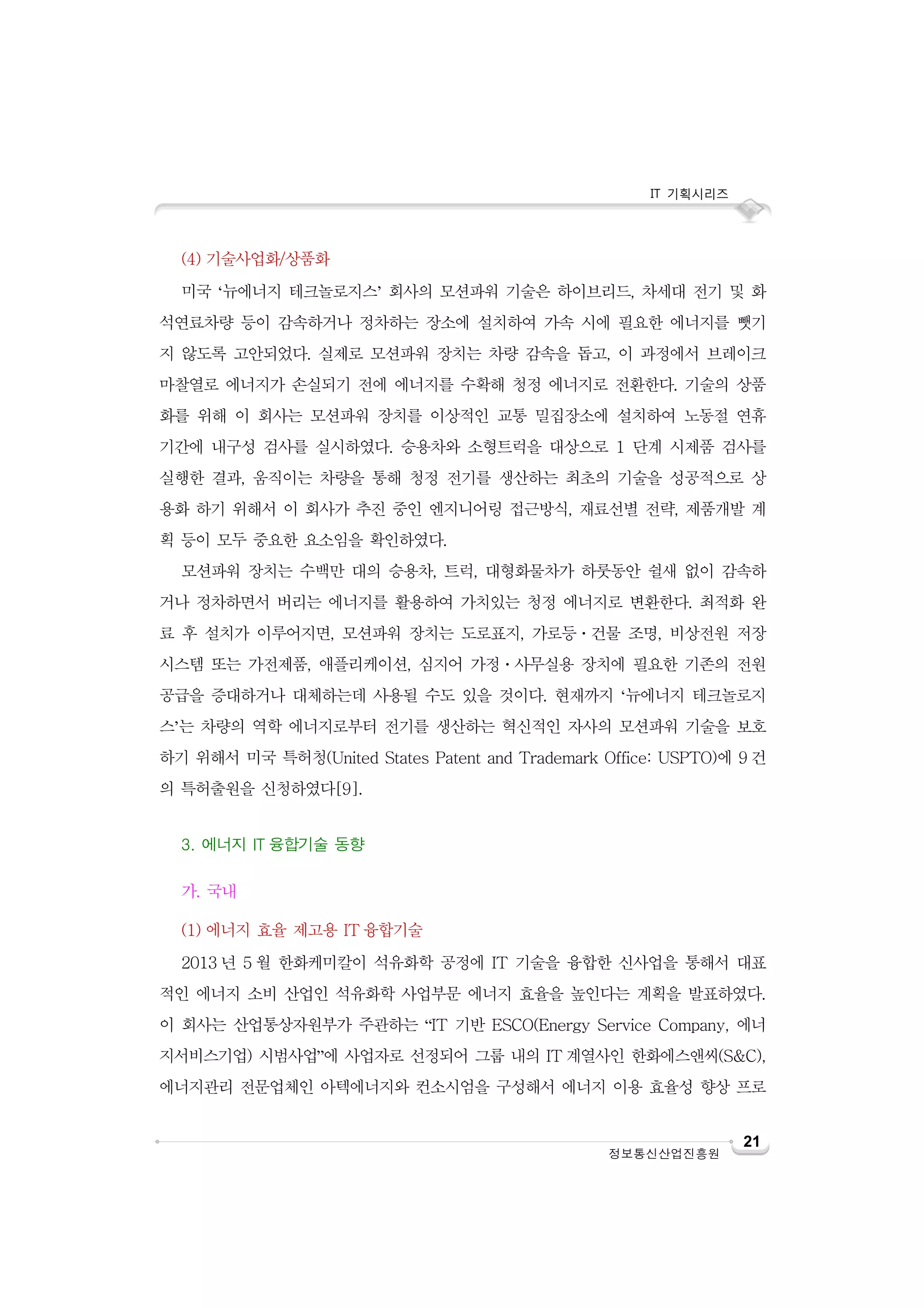 IT 기획시리즈

(4) 기술사업화/상품화
미국 ‘뉴에너지 테크놀로지스’ 회사의 모션파워 기술은 하이브리드, 차세대 전기 및 화
석연료차량 등이 감속하거나 정차하는 장소에 설치하여 가속 시에 필요한 에너지를 뺏기
지 않도록 고안되었다. 실제로 모션파워 장치는 차량 감속을 돕고, 이 과정에서 브레이크
마찰열로 에너지가 손실되기 전에 에너지를 수확해 청정 에너지로 전환한다. 기술의 상품
화를 위해 이 회사는 모션파워 장치를 이상적인 교통 밀집장소에 설치하여 노동절 연휴
기간에 내구성 검사를 실시하였다. 승용차와 소형트럭을 대상으로 1 단계 시제품 검사를
실행한 결과, 움직이는 차량을 통해 청정 전기를 생산하는 최초의 기술을 성공적으로 상
용화 하기 위해서 이 회사가 추진 중인 엔지니어링 접근방식, 재료선별 전략, 제품개발 계
획 등이 모두 중요한 요소임을 확인하였다.
모션파워 장치는 수백만 대의 승용차, 트럭, 대형화물차가 하룻동안 쉴새 없이 감속하
거나 정차하면서 버리는 에너지를 활용하여 가치있는 청정 에너지로 변환한다. 최적화 완
료 후 설치가 이루어지면, 모션파워 장치는 도로표지, 가로등ㆍ건물 조명, 비상전원 저장
시스템 또는 가전제품, 애플리케이션, 심지어 가정ㆍ사무실용 장치에 필요한 기존의 전원
공급을 증대하거나 대체하는데 사용될 수도 있을 것이다. 현재까지 ‘뉴에너지 테크놀로지
스’는 차량의 역학 에너지로부터 전기를 생산하는 혁신적인 자사의 모션파워 기술을 보호
하기 위해서 미국 특허청(United States Patent and Trademark Office: USPTO)에 9 건
의 특허출원을 신청하였다[9].
3. 에너지 IT 융합기술 동향
가. 국내
(1) 에너지 효율 제고용 IT 융합기술
2013 년 5 월 한화케미칼이 석유화학 공정에 IT 기술을 융합한 신사업을 통해서 대표
적인 에너지 소비 산업인 석유화학 사업부문 에너지 효율을 높인다는 계획을 발표하였다.
이 회사는 산업통상자원부가 주관하는 “IT 기반 ESCO(Energy Service Company, 에너
지서비스기업) 시범사업”에 사업자로 선정되어 그룹 내의 IT 계열사인 한화에스앤씨(S&C),
에너지관리 전문업체인 아텍에너지와 컨소시엄을 구성해서 에너지 이용 효율성 향상 프로

정보통신산업진흥원

21

 