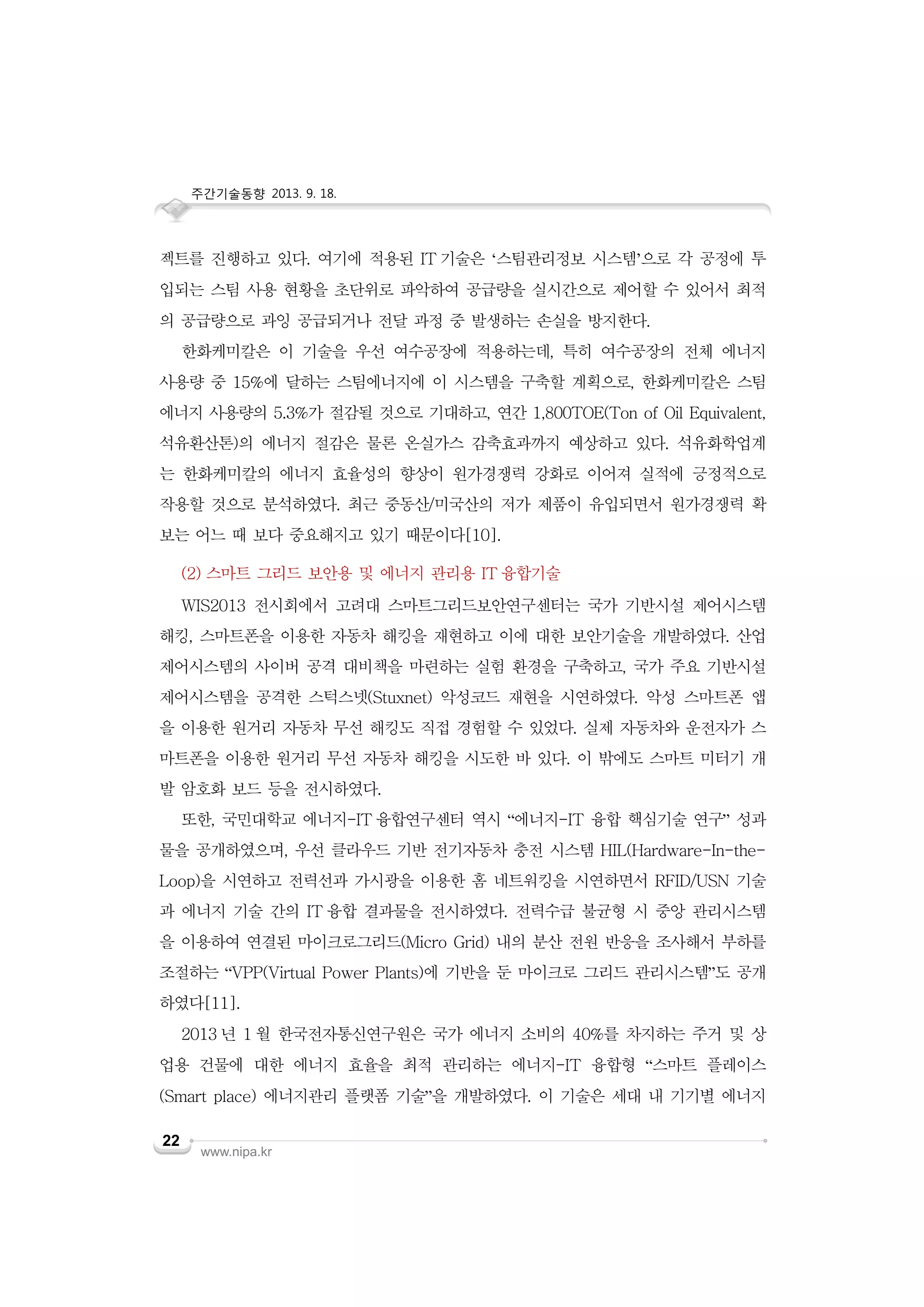 주간기술동향 2013. 9. 18.

젝트를 진행하고 있다. 여기에 적용된 IT 기술은 ‘스팀관리정보 시스템’으로 각 공정에 투
입되는 스팀 사용 현황을 초단위로 파악하여 공급량을 실시간으로 제어할 수 있어서 최적
의 공급량으로 과잉 공급되거나 전달 과정 중 발생하는 손실을 방지한다.
한화케미칼은 이 기술을 우선 여수공장에 적용하는데, 특히 여수공장의 전체 에너지
사용량 중 15%에 달하는 스팀에너지에 이 시스템을 구축할 계획으로, 한화케미칼은 스팀
에너지 사용량의 5.3%가 절감될 것으로 기대하고, 연간 1,800TOE(Ton of Oil Equivalent,
석유환산톤)의 에너지 절감은 물론 온실가스 감축효과까지 예상하고 있다. 석유화학업계
는 한화케미칼의 에너지 효율성의 향상이 원가경쟁력 강화로 이어져 실적에 긍정적으로
작용할 것으로 분석하였다. 최근 중동산/미국산의 저가 제품이 유입되면서 원가경쟁력 확
보는 어느 때 보다 중요해지고 있기 때문이다[10].
(2) 스마트 그리드 보안용 및 에너지 관리용 IT 융합기술
WIS2013 전시회에서 고려대 스마트그리드보안연구센터는 국가 기반시설 제어시스템
해킹, 스마트폰을 이용한 자동차 해킹을 재현하고 이에 대한 보안기술을 개발하였다. 산업
제어시스템의 사이버 공격 대비책을 마련하는 실험 환경을 구축하고, 국가 주요 기반시설
제어시스템을 공격한 스턱스넷(Stuxnet) 악성코드 재현을 시연하였다. 악성 스마트폰 앱
을 이용한 원거리 자동차 무선 해킹도 직접 경험할 수 있었다. 실제 자동차와 운전자가 스
마트폰을 이용한 원거리 무선 자동차 해킹을 시도한 바 있다. 이 밖에도 스마트 미터기 개
발 암호화 보드 등을 전시하였다.
또한, 국민대학교 에너지-IT 융합연구센터 역시 “에너지-IT 융합 핵심기술 연구” 성과
물을 공개하였으며, 우선 클라우드 기반 전기자동차 충전 시스템 HIL(Hardware-In-theLoop)을 시연하고 전력선과 가시광을 이용한 홈 네트워킹을 시연하면서 RFID/USN 기술
과 에너지 기술 간의 IT 융합 결과물을 전시하였다. 전력수급 불균형 시 중앙 관리시스템
을 이용하여 연결된 마이크로그리드(Micro Grid) 내의 분산 전원 반응을 조사해서 부하를
조절하는 “VPP(Virtual Power Plants)에 기반을 둔 마이크로 그리드 관리시스템”도 공개
하였다[11].
2013 년 1 월 한국전자통신연구원은 국가 에너지 소비의 40%를 차지하는 주거 및 상
업용 건물에 대한 에너지 효율을 최적 관리하는 에너지-IT 융합형 “스마트 플레이스
(Smart place) 에너지관리 플랫폼 기술”을 개발하였다. 이 기술은 세대 내 기기별 에너지
22

www.nipa.kr

 