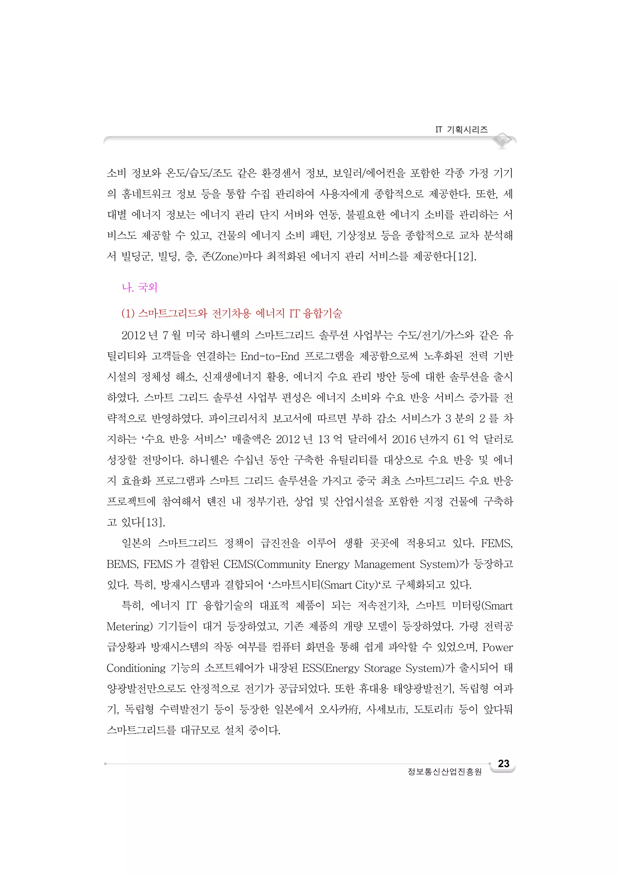 IT 기획시리즈

소비 정보와 온도/습도/조도 같은 환경센서 정보, 보일러/에어컨을 포함한 각종 가정 기기
의 홈네트워크 정보 등을 통합 수집 관리하여 사용자에게 종합적으로 제공한다. 또한, 세
대별 에너지 정보는 에너지 관리 단지 서버와 연동, 불필요한 에너지 소비를 관리하는 서
비스도 제공할 수 있고, 건물의 에너지 소비 패턴, 기상정보 등을 종합적으로 교차 분석해
서 빌딩군, 빌딩, 층, 존(Zone)마다 최적화된 에너지 관리 서비스를 제공한다[12].
나. 국외
(1) 스마트그리드와 전기차용 에너지 IT 융합기술
2012 년 7 월 미국 하니웰의 스마트그리드 솔루션 사업부는 수도/전기/가스와 같은 유
틸리티와 고객들을 연결하는 End-to-End 프로그램을 제공함으로써 노후화된 전력 기반
시설의 정체성 해소, 신재생에너지 활용, 에너지 수요 관리 방안 등에 대한 솔루션을 출시
하였다. 스마트 그리드 솔루션 사업부 편성은 에너지 소비와 수요 반응 서비스 증가를 전
략적으로 반영하였다. 파이크리서치 보고서에 따르면 부하 감소 서비스가 3 분의 2 를 차
지하는 ‘수요 반응 서비스’ 매출액은 2012 년 13 억 달러에서 2016 년까지 61 억 달러로
성장할 전망이다. 하니웰은 수십년 동안 구축한 유틸리티를 대상으로 수요 반응 및 에너
지 효율화 프로그램과 스마트 그리드 솔루션을 가지고 중국 최초 스마트그리드 수요 반응
프로젝트에 참여해서 톈진 내 정부기관, 상업 및 산업시설을 포함한 지정 건물에 구축하
고 있다[13].
일본의 스마트그리드 정책이 급진전을 이루어 생활 곳곳에 적용되고 있다. FEMS,
BEMS, FEMS 가 결합된 CEMS(Community Energy Management System)가 등장하고
있다. 특히, 방재시스템과 결합되어 ‘스마트시티(Smart City)‘로 구체화되고 있다.
특히, 에너지 IT 융합기술의 대표적 제품이 되는 저속전기차, 스마트 미터링(Smart
Metering) 기기들이 대거 등장하였고, 기존 제품의 개량 모델이 등장하였다. 가령 전력공
급상황과 방재시스템의 작동 여부를 컴퓨터 화면을 통해 쉽게 파악할 수 있었으며, Power
Conditioning 기능의 소프트웨어가 내장된 ESS(Energy Storage System)가 출시되어 태
양광발전만으로도 안정적으로 전기가 공급되었다. 또한 휴대용 태양광발전기, 독립형 여과
기, 독립형 수력발전기 등이 등장한 일본에서 오사카府, 사세보市, 도토리市 등이 앞다퉈
스마트그리드를 대규모로 설치 중이다.

정보통신산업진흥원

23

 