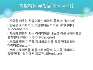 • 계획을 세우는 사람이라는 의미로 플래너(Planner)
• 팀원을 조직화하고 조율한다는 의미로 코디네이터
(Coordinator)
• 제품의 원형이 되는 아이디어를 내놓고 이를 구체적으로
설계한다고해서 디자이너(Designer)
• 제품의 질적 기준을 제시하고 이를 감독한다고 해서
디렉터(Director)
• 전체 프로젝트를 성공으로 이끌수 있도록 관리하고
총괄한다는 의미에서 프로듀서(Producer)

 