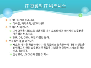  IT 기반 상거래 비즈니스
 아마존, 카카오톡, 앵그리버드
 IT 서비스 비즈니스
 기업고객을 대상으로 범용성을 가진 소프트웨어 패키지나 솔루션을

제공하는 비즈니스.
 ERP, DB, CRM, 보안 다양한 분야.
 프로젝트 중심 비즈니스
 새로운 가치를 창출하거나 기업 특유의 IT 활용분야에 대해 컨설팅을
선행하고 다양한 솔루션과 특정업무 개발을 복합하여 서비스를 하는
비즈니스이다.
 삼성SDS, LG CNS와 같은 SI 회사

 
