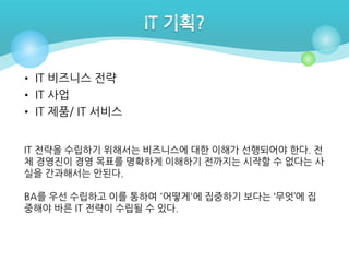 • IT 비즈니스 전략
• IT 사업
• IT 제품/ IT 서비스
IT 전략을 수립하기 위해서는 비즈니스에 대한 이해가 선행되어야 한다. 전
체 경영진이 경영 목표를 명확하게 이해하기 전까지는 시작할 수 없다는 사
실을 간과해서는 안된다.
BA를 우선 수립하고 이를 통하여 '어떻게'에 집중하기 보다는 ‘무엇’에 집
중해야 바른 IT 전략이 수립될 수 있다.

 
