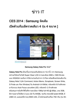 IT
CES 2014 : Samsung
4

4

]

Samsung Galaxy Note Pro 12.2″
Galaxy Note Pro

12.2
Super Clear LCD

WQXGA

Samsung
2560 x 1600

S Pen

Galaxy Note 3 (Air Command, Action Memo, Scrapbook, Screen Write,
S Finde

Pen Window)

Android 4.4 KitKat,

Auto Focus

LED,

8

2

1080p full HD @ 60fps,
2
USB 3.0,

32

64GB),

9500 mAh,

microSD
750

3GB,
64GB,
Wi-

 
