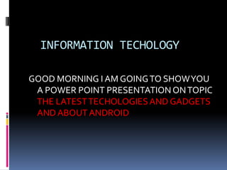 INFORMATION TECHOLOGY
GOOD MORNING I AM GOING TO SHOW YOU
A POWER POINT PRESENTATION ON TOPIC
THE LATEST TECHOLOGIES AND GADGETS
AND ABOUT ANDROID

 