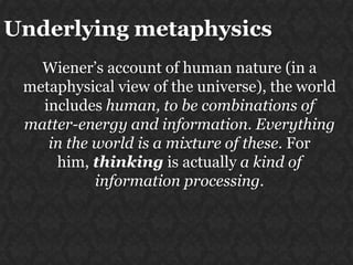 Underlying metaphysics
Wiener‟s account of human nature (in a
metaphysical view of the universe), the world
includes human, to be combinations of
matter-energy and information. Everything
in the world is a mixture of these. For
him, thinking is actually a kind of
information processing.

 