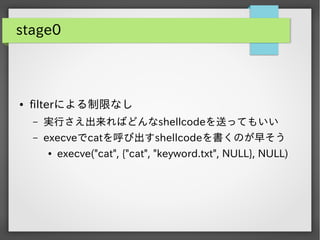 stage0

●

filterによる制限なし
&ndash;

実行さえ出来ればどんなshellcodeを送ってもいい

&ndash;

execveでcatを呼び出すshellcodeを書くのが早そう
●

execve("cat", {"cat", "keyword.txt", NULL}, NULL)

 