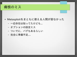 痛恨のミス

●

Metasploitをまともに使える人間が居なかった
&ndash;

一応存在は知ってたけども...

&ndash;

オプションの設定ミス

&ndash;

ついでに、バグもあるらしい

&ndash;

完全に準備不足....

 