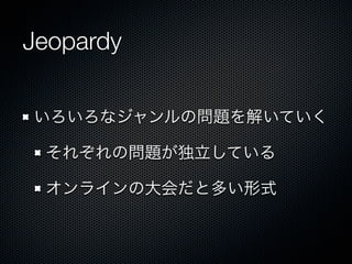 Jeopardy
いろいろなジャンルの問題を解いていく
それぞれの問題が独立している
オンラインの大会だと多い形式

 
