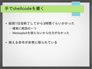 手でshellcodeを書く

●

結局1日目終了してから3時間ぐらいかかった
&ndash;
&ndash;

●

確実に敗因の一つ
Metasploitを使えないから仕方がなかった

使える命令が非常に限られている

 