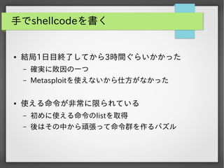 手でshellcodeを書く

●

結局1日目終了してから3時間ぐらいかかった
&ndash;
&ndash;

●

確実に敗因の一つ
Metasploitを使えないから仕方がなかった

使える命令が非常に限られている
&ndash;

初めに使える命令のlistを取得

&ndash;

後はその中から頑張って命令群を作るパズル

 