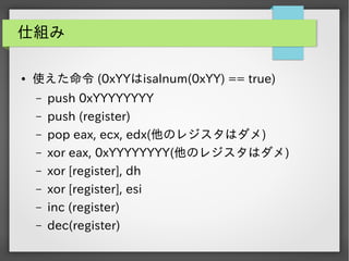 仕組み
●

使えた命令 (0xYYはisalnum(0xYY) == true)
&ndash;
&ndash;
&ndash;
&ndash;
&ndash;
&ndash;
&ndash;
&ndash;

push 0xYYYYYYYY
push (register)
pop eax, ecx, edx(他のレジスタはダメ)
xor eax, 0xYYYYYYYY(他のレジスタはダメ)
xor [register], dh
xor [register], esi
inc (register)
dec(register)

 