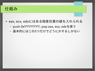 仕組み
●

eax, ecx, edxにはある程度任意の値を入れられる
&ndash;

push 0xYYYYYYYY; pop eax, ecx, edxを使う

&ndash;

基本的にはこの3つだけでどうにかするしかない

 