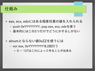 仕組み
●

eax, ecx, edxにはある程度任意の値を入れられる
&ndash;
&ndash;

●

push 0xYYYYYYYY; pop eax, ecx, edxを使う
基本的にはこの3つだけでどうにかするしかない

alnumとならない値0xZZを使うには
&ndash;

xor eax, 0xYYYYYYYYを2回行う
●

0 ～ 127はこれによって作ることが出来る

 