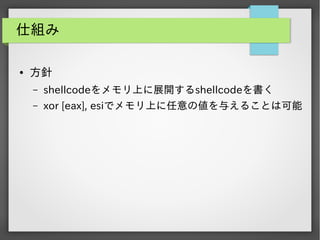 仕組み
●

方針
&ndash;

shellcodeをメモリ上に展開するshellcodeを書く

&ndash;

xor [eax], esiでメモリ上に任意の値を与えることは可能

 