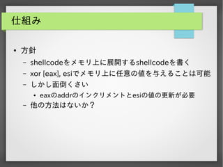 仕組み
●

方針
&ndash;

shellcodeをメモリ上に展開するshellcodeを書く

&ndash;

xor [eax], esiでメモリ上に任意の値を与えることは可能

&ndash;

しかし面倒くさい
●

&ndash;

eaxのaddrのインクリメントとesiの値の更新が必要

他の方法はないか？

 