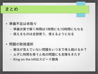まとめ

●

準備不足は命取り
&ndash;
&ndash;

●

準備次第で解く時間は1時間にも10時間にもなる
使えるものは全部使う、使えるようになる

問題の取捨選択
&ndash;

解法が見えていない問題をいつまで考え続けるか？

&ndash;

ムダに時間を使うと他の問題にも支障をきたす

&ndash;

King on the hillはスピード勝負

 