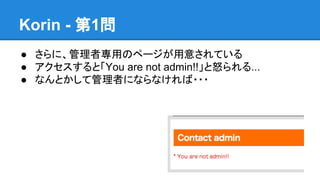 Korin - 第1問
● さらに、管理者専用のページが用意されている
● アクセスすると「You are not admin!!」と怒られる...
● なんとかして管理者にならなければ・・・

 