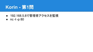Korin - 第1問
● 192.168.5.8で管理者アクセスを監視
● nc -l -p 80

 