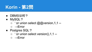 Korin - 第2問
● DBMSは何？
● MySQL？
○ &lsquo; or union select @@version,1,1 -○ &rarr;Error
● Postgres SQL？
○ &lsquo; or union select version(),1,1 -○ &rarr;Error

 