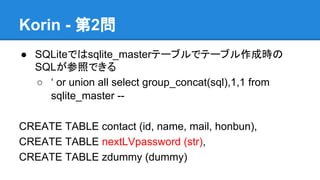 Korin - 第2問
● SQLiteではsqlite_masterテーブルでテーブル作成時の
SQLが参照できる
○ &lsquo; or union all select group_concat(sql),1,1 from
sqlite_master -CREATE TABLE contact (id, name, mail, honbun),
CREATE TABLE nextLVpassword (str),
CREATE TABLE zdummy (dummy)

 