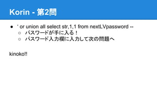 Korin - 第2問
● &lsquo; or union all select str,1,1 from nextLVpassword -○ パスワードが手に入る！
○ パスワード入力欄に入力して次の問題へ
kinoko!!

 