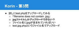 Korin - 第3問
● 試しにtest.phpをアップロードしてみる
○ 「filename does not contain .jpg」
○ jpgファイルしかアップロードできない？
○ ファイル名にjpgが含まれていればいい
○ test.jpg.phpというファイル名でアップロード

 