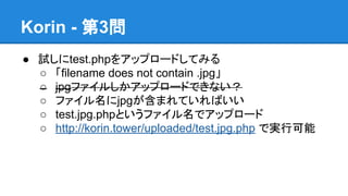 Korin - 第3問
● 試しにtest.phpをアップロードしてみる
○ 「filename does not contain .jpg」
○ jpgファイルしかアップロードできない？
○ ファイル名にjpgが含まれていればいい
○ test.jpg.phpというファイル名でアップロード
○ http://korin.tower/uploaded/test.jpg.php で実行可能

 