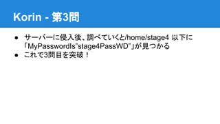 Korin - 第3問
● サーバーに侵入後、調べていくと/home/stage4 以下に
「MyPasswordIs&rdquo;stage4PassWD&rdquo;」が見つかる
● これで3問目を突破！

 