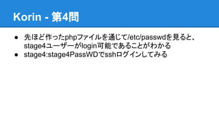 Korin - 第4問
● 先ほど作ったphpファイルを通じて/etc/passwdを見ると、
stage4ユーザーがlogin可能であることがわかる
● stage4:stage4PassWDでsshログインしてみる

 