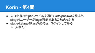 Korin - 第4問
● 先ほど作ったphpファイルを通じて/etc/passwdを見ると、
stage4ユーザーがlogin可能であることがわかる
● stage4:stage4PassWDでsshログインしてみる
○ 入れた！

 