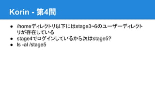Korin - 第4問
● /homeディレクトリ以下にはstage3~6のユーザーディレクト
リが存在している
● stage4でログインしているから次はstage5?
● ls -al /stage5

 