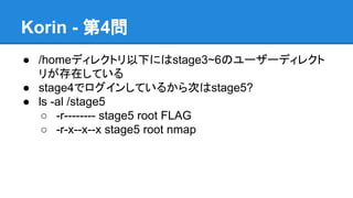 Korin - 第4問
● /homeディレクトリ以下にはstage3~6のユーザーディレクト
リが存在している
● stage4でログインしているから次はstage5?
● ls -al /stage5
○ -r-------- stage5 root FLAG
○ -r-x--x--x stage5 root nmap

 