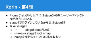 Korin - 第4問
● /homeディレクトリ以下にはstage3~6のユーザーディレクト
リが存在している
● stage4でログインしているから次はstage5?
● ls -al /stage5
○ -r-------- stage5 root FLAG
○ -r-x--x--x stage5 root nmap
○ nmapを実行してFLAGを読み取る？

 