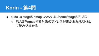 Korin - 第4問
● sudo -u stage5 nmap -vvvvv -iL /home/stage5/FLAG
○ FLAGをnmapする対象のアドレスが書かれたリストとし
て読み込ませる

 
