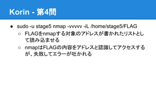 Korin - 第4問
● sudo -u stage5 nmap -vvvvv -iL /home/stage5/FLAG
○ FLAGをnmapする対象のアドレスが書かれたリストとし
て読み込ませる
○ nmapはFLAGの内容をアドレスと認識してアクセスする
が、失敗してエラーが吐かれる

 