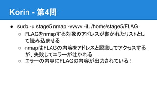 Korin - 第4問
● sudo -u stage5 nmap -vvvvv -iL /home/stage5/FLAG
○ FLAGをnmapする対象のアドレスが書かれたリストとし
て読み込ませる
○ nmapはFLAGの内容をアドレスと認識してアクセスする
が、失敗してエラーが吐かれる
○ エラーの内容にFLAGの内容が出力されている！

 